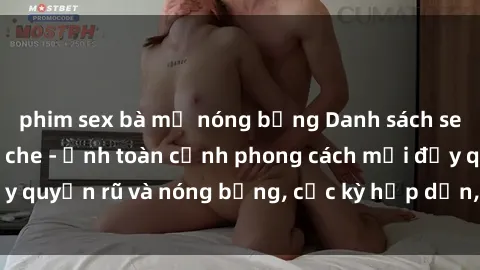 phim sex bà mẹ nóng bỏng Danh sách sex Việt Nam không che - Ảnh toàn cảnh phong cách mới đầy quyến rũ và nóng bỏng, cực kỳ hấp dẫn, không thể bỏ qua!