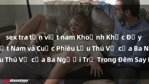 sex tra tấn việt nam Khoảnh Khắc Đầy Kịch Tính: Sex  Việt Nam và Cuộc Phiêu Lưu Thú Vị của Ba Người Trẻ Trong Đêm Say Đắm