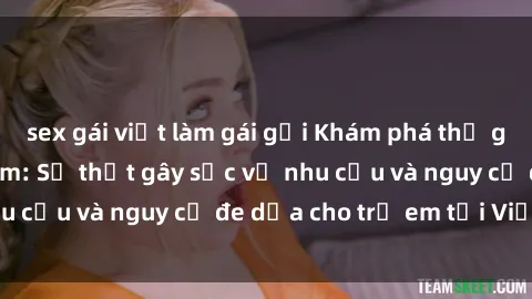 sex gái việt làm gái gọi Khám phá thế giới sex loli Việt Nam: Sự thật gây sốc về nhu cầu và nguy cơ đe dọa cho trẻ em tại Việt Nam