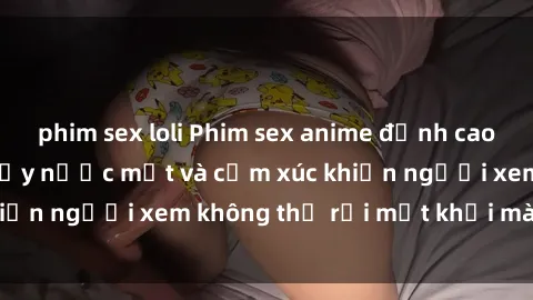 phim sex loli Phim sex anime đỉnh cao: Những tác phẩm đầy nước mắt và cảm xúc khiến người xem không thể rời mắt khỏi màn hình