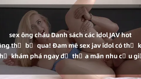 sex ông cháu Danh sách các idol JAV hot nhất hiện nay không thể bỏ qua! Đam mê sex jav idol có thể khám phá ngay để thỏa mãn nhu cầu giải trí của mình!