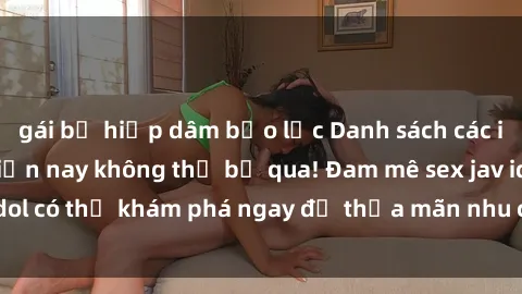 gái bị hiếp dâm bạo lực Danh sách các idol JAV hot nhất hiện nay không thể bỏ qua! Đam mê sex jav idol có thể khám phá ngay để thỏa mãn nhu cầu giải trí của mình!