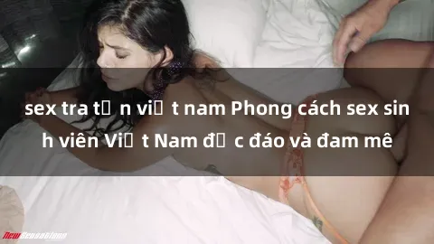 sex tra tấn việt nam Phong cách sex sinh viên Việt Nam độc đáo và đam mê